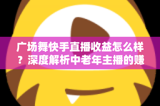 广场舞快手直播收益怎么样?深度解析中老年主播的赚钱门道与增收实战技巧 广场舞快手直播收益怎么样?深度解析中老年主播的赚钱门道与增收实战技巧