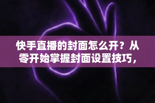 快手直播的封面怎么开？从零开始掌握封面设置技巧，让直播间人气倍增的完整攻略