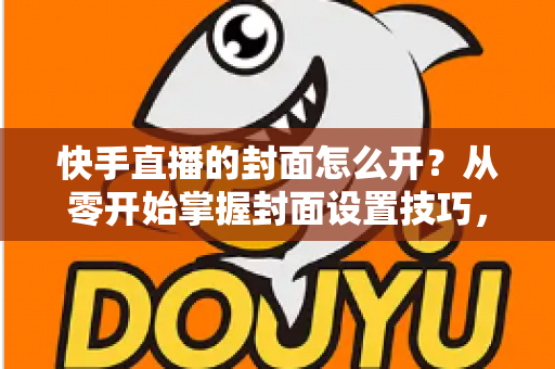 快手直播的封面怎么开？从零开始掌握封面设置技巧，让直播间人气倍增的完整攻略