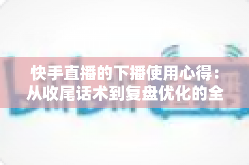 快手直播的下播使用心得:从收尾话术到复盘优化的全流程实战指南 快手直播的下播使用心得:从收尾话术到复盘优化的全流程实战指南