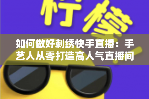 如何做好刺绣快手直播：手艺人从零打造高人气直播间的完整实战指南