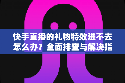 快手直播的礼物特效进不去怎么办？全面排查与解决指南助你畅享直播体验