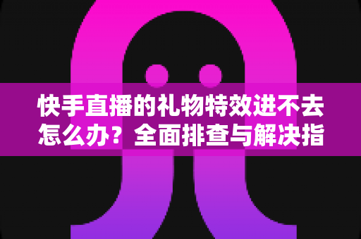 快手直播的礼物特效进不去怎么办？全面排查与解决指南助你畅享直播体验