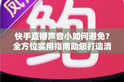 快手直播声音小如何避免？全方位实用指南助您打造清晰响亮的直播音效