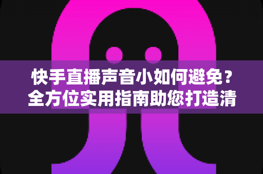 快手直播声音小如何避免？全方位实用指南助您打造清晰响亮的直播音效