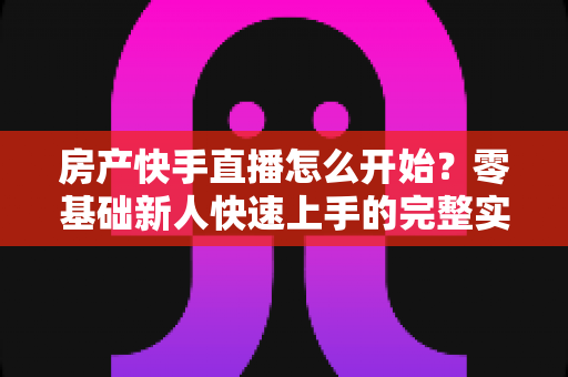 房产快手直播怎么开始?零基础新人快速上手的完整实战攻略 房产快手直播怎么开始?零基础新人快速上手的完整实战攻略