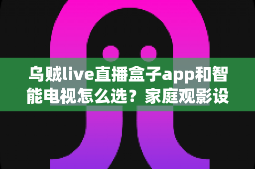 乌贼live直播盒子app和智能电视怎么选？家庭观影设备搭配全攻略，教你省钱又省心