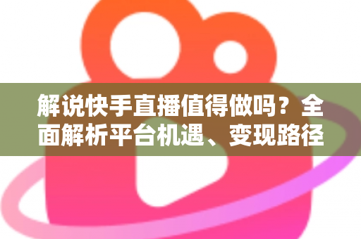 解说快手直播值得做吗？全面解析平台机遇、变现路径与入行指南