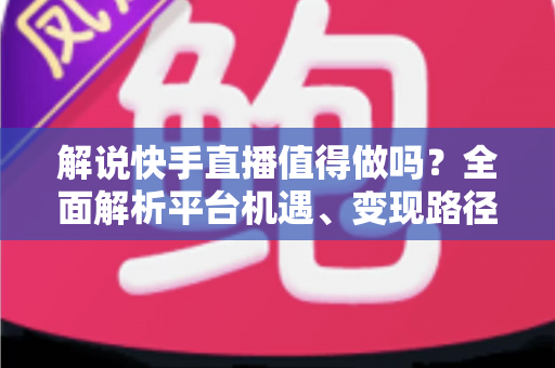 解说快手直播值得做吗？全面解析平台机遇、变现路径与入行指南