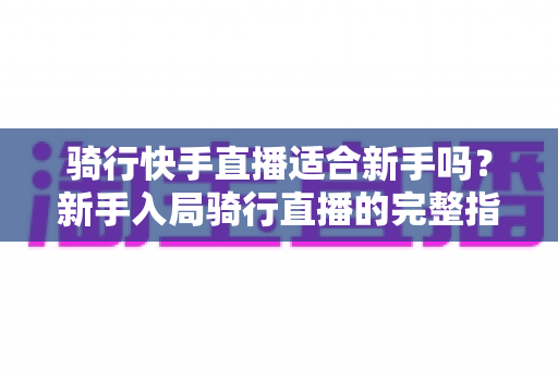 骑行快手直播适合新手吗？新手入局骑行直播的完整指南与实用建议