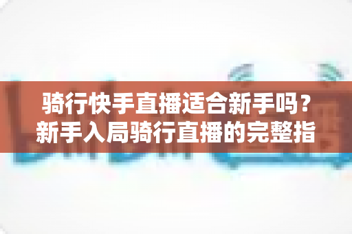 骑行快手直播适合新手吗？新手入局骑行直播的完整指南与实用建议
