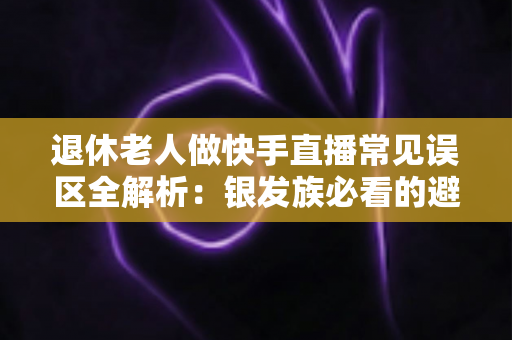 退休老人做快手直播常见误区全解析：银发族必看的避坑指南，助您安全玩转直播新生活