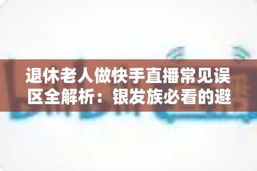 退休老人做快手直播常见误区全解析：银发族必看的避坑指南，助您安全玩转直播新生活