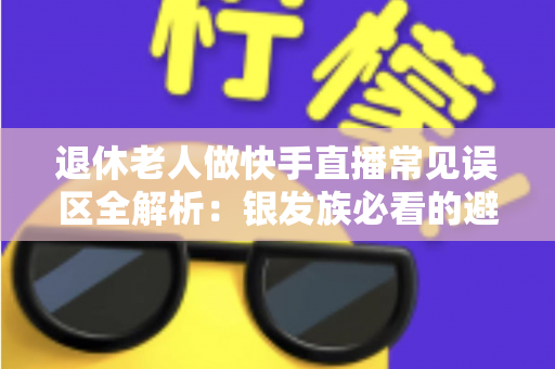 退休老人做快手直播常见误区全解析：银发族必看的避坑指南，助您安全玩转直播新生活