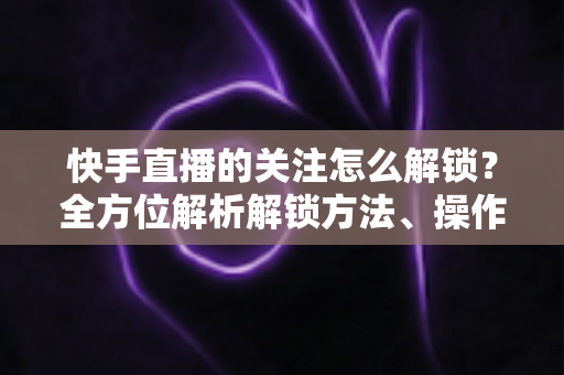 快手直播的关注怎么解锁?全方位解析解锁方法、操作步骤与常见问题攻略 快手直播的关注怎么解锁?全方位解析解锁方法、操作步骤与常见问题攻略