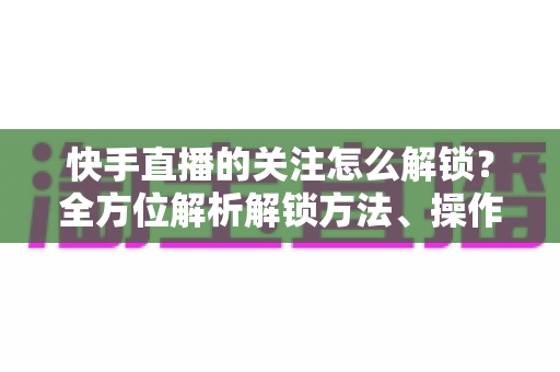 快手直播的关注怎么解锁?全方位解析解锁方法、操作步骤与常见问题攻略 快手直播的关注怎么解锁?全方位解析解锁方法、操作步骤与常见问题攻略