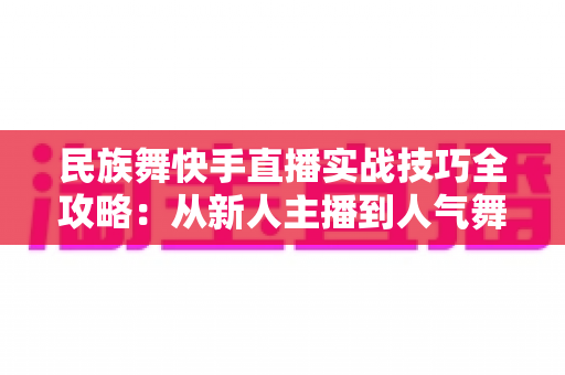 民族舞快手直播实战技巧全攻略:从新人主播到人气舞者的进阶秘籍 民族舞快手直播实战技巧全攻略:从新人主播到人气舞者的进阶秘籍