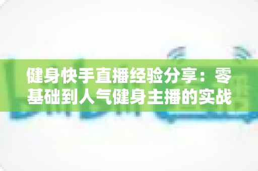 健身快手直播经验分享:零基础到人气健身主播的实战全攻略 健身快手直播经验分享:零基础到人气健身主播的实战全攻略