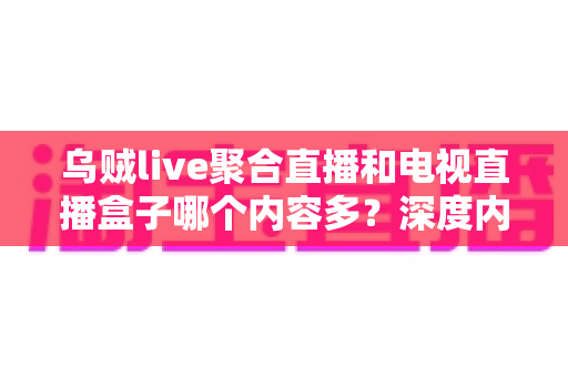 乌贼live聚合直播和电视直播盒子哪个内容多？深度内容量对比与选购全指南