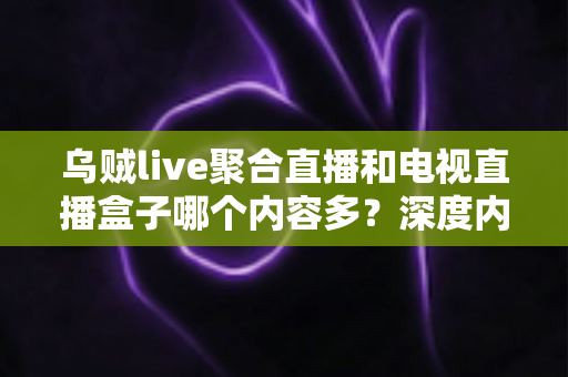 乌贼live聚合直播和电视直播盒子哪个内容多？深度内容量对比与选购全指南