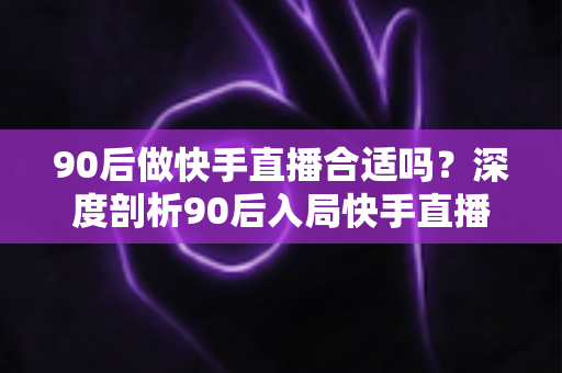 90后做快手直播合适吗?深度剖析90后入局快手直播的优势、挑战与成功路径 90后做快手直播合适吗?深度剖析90后入局快手直播的优势、挑战与成功路径