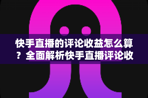 快手直播的评论收益怎么算?全面解析快手直播评论收益的计算规则与提升方法 快手直播的评论收益怎么算?全面解析快手直播评论收益的计算规则与提升方法