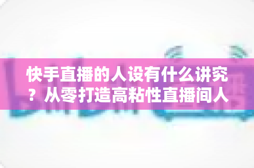 快手直播的人设有什么讲究?从零打造高粘性直播间人设的实战指南 快手直播的人设有什么讲究?从零打造高粘性直播间人设的实战指南