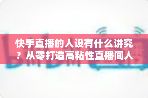 快手直播的人设有什么讲究?从零打造高粘性直播间人设的实战指南 快手直播的人设有什么讲究?从零打造高粘性直播间人设的实战指南