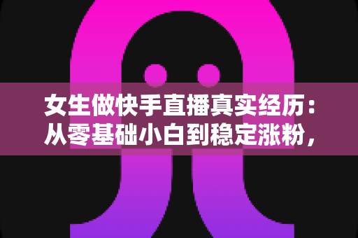 女生做快手直播真实经历:从零基础小白到稳定涨粉,一个普通女孩的直播成长全记录与心得分享 女生做快手直播真实经历:从零基础小白到稳定涨粉,一个普通女孩的直播成长全记录与心得分享