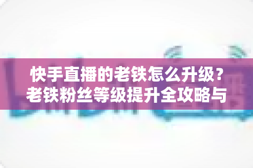 快手直播的老铁怎么升级？老铁粉丝等级提升全攻略与实用技巧
