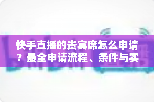 快手直播的贵宾席怎么申请?最全申请流程、条件与实用技巧一网打尽 快手直播的贵宾席怎么申请?最全申请流程、条件与实用技巧一网打尽