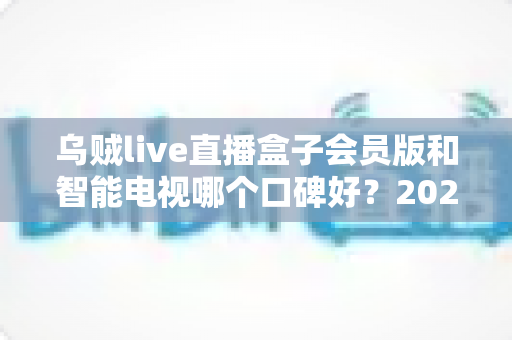 乌贼live直播盒子会员版和智能电视哪个口碑好？2025家庭观影设备深度对比与选购全指南