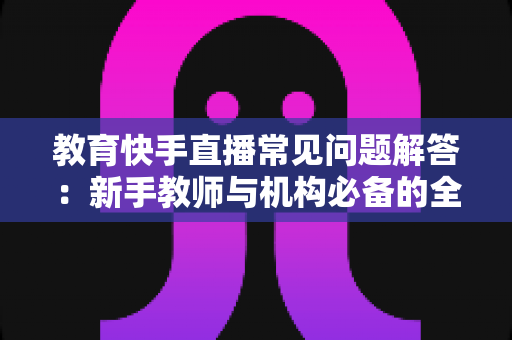 教育快手直播常见问题解答：新手教师与机构必备的全流程实战指南