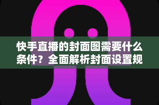 快手直播的封面图需要什么条件？全面解析封面设置规范与引流优化技巧