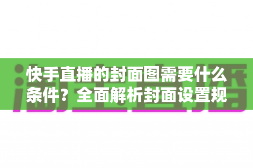 快手直播的封面图需要什么条件？全面解析封面设置规范与引流优化技巧