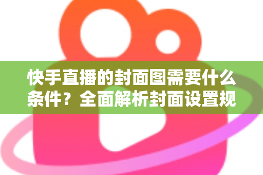 快手直播的封面图需要什么条件？全面解析封面设置规范与引流优化技巧