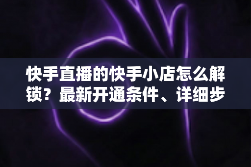 快手直播的快手小店怎么解锁？最新开通条件、详细步骤与常见问题一站式指南