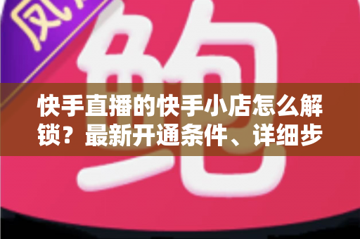 快手直播的快手小店怎么解锁？最新开通条件、详细步骤与常见问题一站式指南