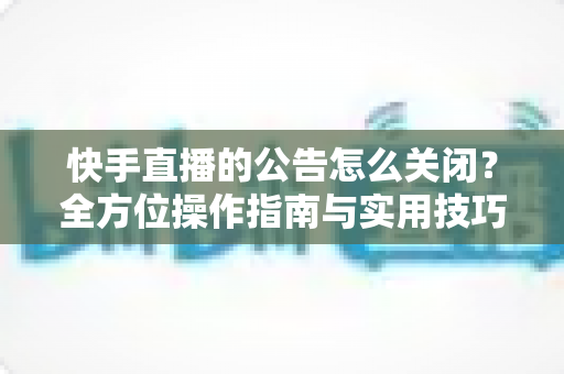 快手直播的公告怎么关闭？全方位操作指南与实用技巧分享
