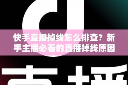 快手直播掉线怎么排查？新手主播必看的直播掉线原因分析与解决方案全攻略