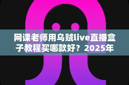网课老师用乌贼live直播盒子教程买哪款好?2025年选购指南与上手全攻略 网课老师用乌贼live直播盒子教程买哪款好?2025年选购指南与上手全攻略