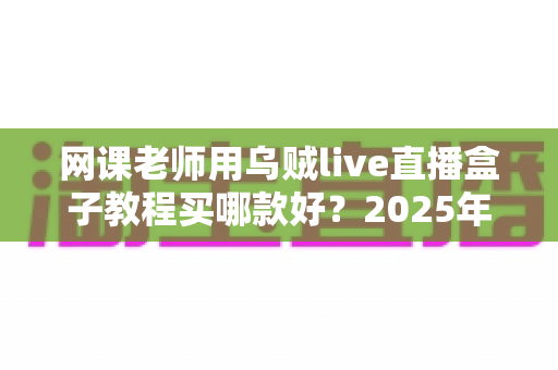 网课老师用乌贼live直播盒子教程买哪款好？2025年选购指南与上手全攻略