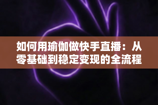 如何用瑜伽做快手直播:从零基础到稳定变现的全流程实战指南 如何用瑜伽做快手直播:从零基础到稳定变现的全流程实战指南