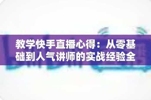 教学快手直播心得:从零基础到人气讲师的实战经验全面分享 教学快手直播心得:从零基础到人气讲师的实战经验全面分享
