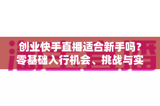 创业快手直播适合新手吗?零基础入行机会、挑战与实战指南全解析 创业快手直播适合新手吗?零基础入行机会、挑战与实战指南全解析