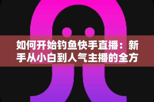 如何开始钓鱼快手直播：新手从小白到人气主播的全方位实战指南