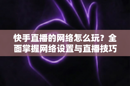 快手直播的网络怎么玩?全面掌握网络设置与直播技巧的实用指南 快手直播的网络怎么玩?全面掌握网络设置与直播技巧的实用指南