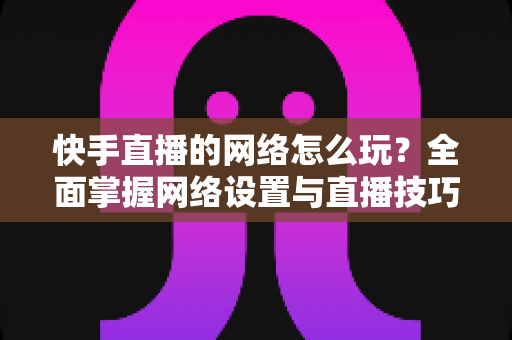 快手直播的网络怎么玩?全面掌握网络设置与直播技巧的实用指南 快手直播的网络怎么玩?全面掌握网络设置与直播技巧的实用指南
