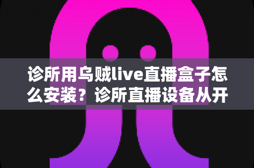 诊所用乌贼live直播盒子怎么安装?诊所直播设备从开箱到开播的完整安装指南 诊所用乌贼live直播盒子怎么安装?诊所直播设备从开箱到开播的完整安装指南