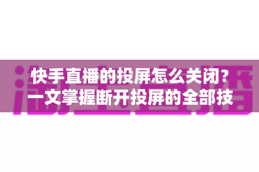 快手直播的投屏怎么关闭？一文掌握断开投屏的全部技巧，轻松告别大屏同步困扰